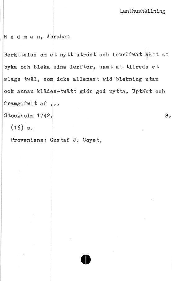  ﻿Lanthushållning
Hedman, Abraham
Berättelse om et nytt utrönt och bepröfvat sätt at
byka och bleka sina lerfter, samt at tilreda et
slags tvål, som icke allenast wid blekning utan
ock annan klädes-tvätt giör god nytta, Uptäkt och
framgifvit af ,,,
Stockholm 1742,	8,
(16) s.
Provenienss Gustaf J, Coyet,